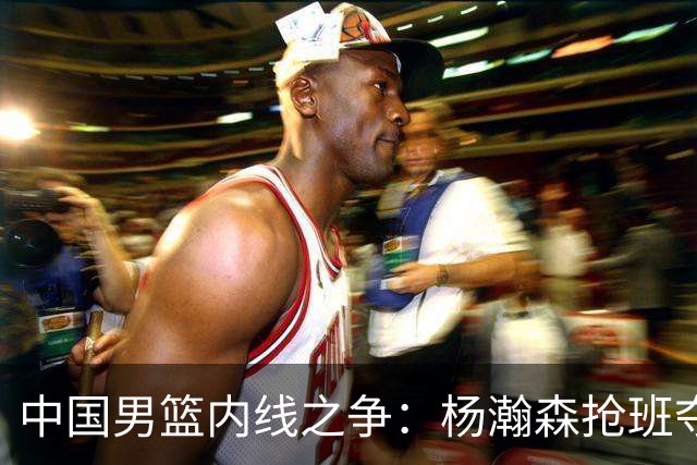 中国男篮内线之争：杨瀚森抢班夺权，徐昕焦泊乔延续宿命之战
